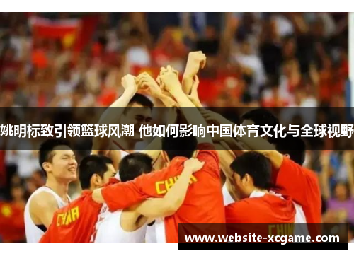 姚明标致引领篮球风潮 他如何影响中国体育文化与全球视野