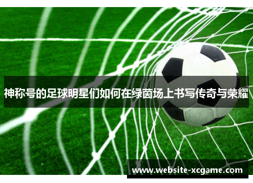 神称号的足球明星们如何在绿茵场上书写传奇与荣耀
