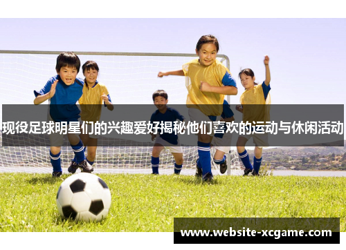 现役足球明星们的兴趣爱好揭秘他们喜欢的运动与休闲活动