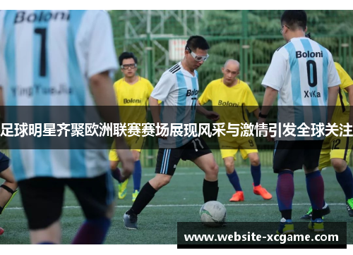 足球明星齐聚欧洲联赛赛场展现风采与激情引发全球关注