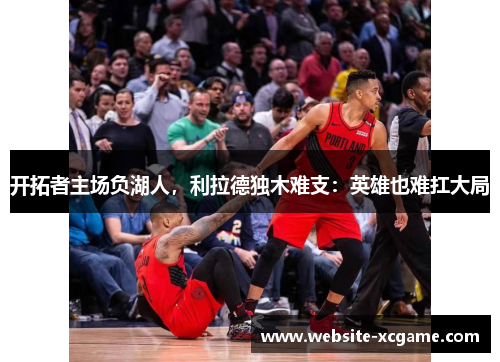 开拓者主场负湖人，利拉德独木难支：英雄也难扛大局