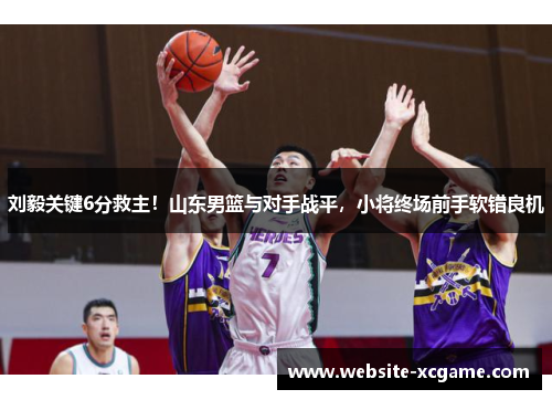 刘毅关键6分救主！山东男篮与对手战平，小将终场前手软错良机