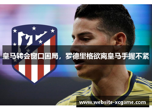 皇马转会窗口困局，罗德里格欲离皇马手握不紧